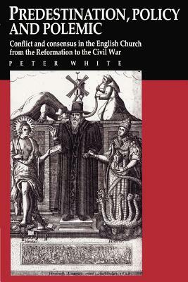Predestination, Policy and Polemic: Conflict and Consensus in the English Church from the Reformation to the Civil War by Peter White