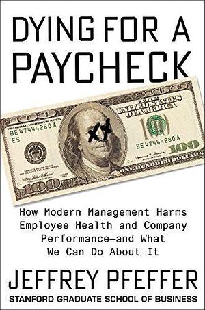 Dying for a Paycheck: How Modern Management Harms Employee Health and Company Performance—and What We Can Do About It by Jeffrey Pfeffer, Jeffrey Pfeffer