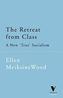 The Retreat from Class: A New 'true' Socialsim by Ellen Meiksins Wood