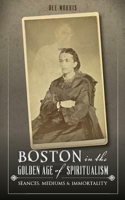 Boston in the Golden Age of Spiritualism: Seances, Mediums & Immortality by Dee Morris