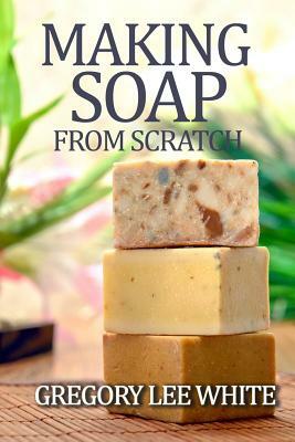 Making Soap From Scratch: How to Make Handmade Soap - A Beginners Guide and Beyond by Gregory Lee White