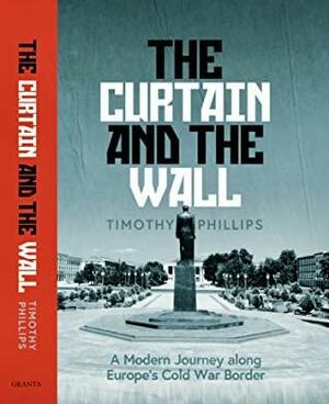 The Curtain and The Wall: A Modern Journey along Europe's Cold War Border by Timothy Phillips