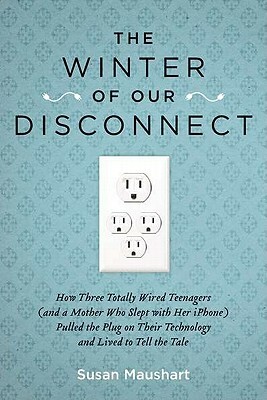 The Winter of Our Disconnect: How Three Totally Wired Teenagers (and a Mother Who Slept with Her iPhone) Pulled the Plug on Their Technology and Liv by Susan Maushart