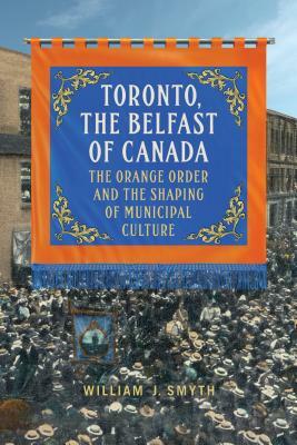 Toronto, the Belfast of Canada: The Orange Order and the Shaping of Municipal Culture by William J. Smyth