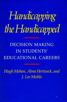 Handicapping the Handicapped: Decision Making in Students' Educational Careers by Hugh Mehan, J. Lee Meihls, Alma Hertweck