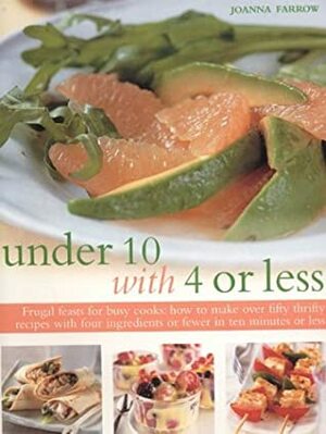 Under 10 with 4 or Less: Frugal Feasts for Busy Cooks: How to Make Fifty Thrifty Recipes with Four Ingredients or Fewer in Ten Minutes or Less by Joanna Farrow