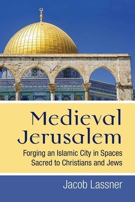 Medieval Jerusalem: Forging an Islamic City in Spaces Sacred to Christians and Jews by Jacob Lassner