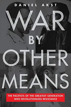 War By Other Means: The Pacifists of the Greatest Generation Who Revolutionized Resistance by Daniel Akst