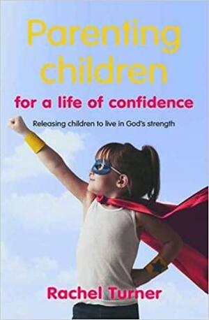 Parenting Children for a Life of Confidence: Releasing Children to Live in God's Strength by Rachel Turner