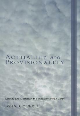 Actuality and Provisionality: Eternity and Election in the Theology of Karl Barth by John E. Colwell