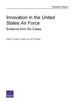 Innovation in the United States Air Force: Evidence from Six Cases by Caitlin Lee, Adam R. Grissom, Karl P. Mueller