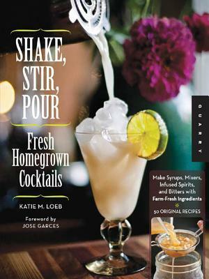 Shake, Stir, Pour: Fresh Homegrown Cocktails from Garden to Bar-Cucumber Gimlets, Cardamom Coolers, and More-How to Make Your Own Infused Liquors, Spirits, Bitters, and Other Drinks with Farm-Fresh Ingredients, Plus 50 Original Cocktail Recipes by Katie Loeb