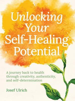 Unlocking Your Self-Healing Potential: A Journey Back to Health Through Creativity, Authenticity and Self-Determination by Josef Ulrich