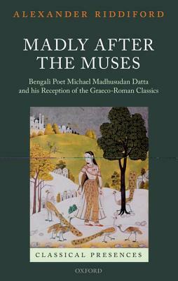 Madly After the Muses: Bengali Poet Michael Madhusudan Datta and His Reception of the Graeco-Roman Classics by Alexander Riddiford