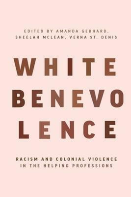 White Benevolence: Racism and Colonial Violence in the Helping Professions by Amanda Gebhard, Verna St. Denis, Sheelah Mclean