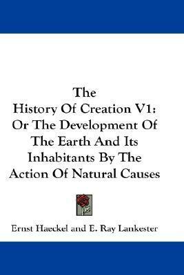 The History Of Creation V1: Or The Development Of The Earth And Its Inhabitants By The Action Of Natural Causes by Edwin Ray Lankester, Ernst Haeckel
