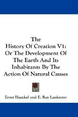 The History Of Creation V1: Or The Development Of The Earth And Its Inhabitants By The Action Of Natural Causes by Ernst Haeckel, Edwin Ray Lankester