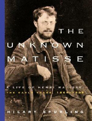 The Unknown Matisse: A Life of Henri Matisse: The Early Years, 1869-1908 by Hilary Spurling