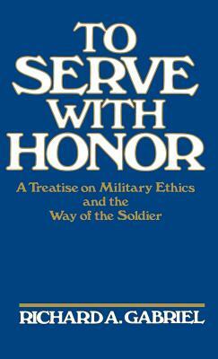 To Serve with Honor: A Treatise on Military Ethics and the Way of the Soldier by Richard A. Gabriel