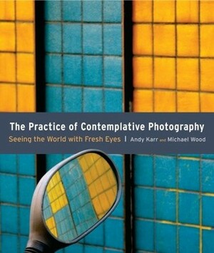 The Practice of Contemplative Photography: Seeing the World with Fresh Eyes by Andy Karr, Michael Wood