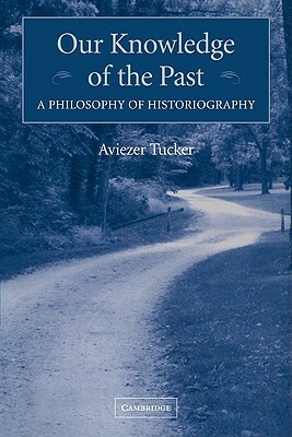 Our Knowledge of the Past: A Philosophy of Historiography by Aviezer Tucker