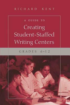 A Guide to Creating Student-Staffed Writing Centers, Grades 6-12 by Richard Kent