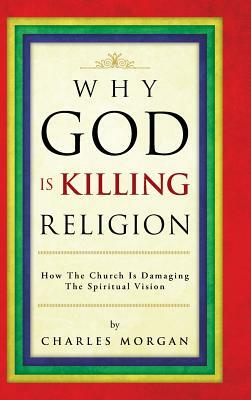 Why God Is Killing Religion: How the Church Is Damaging the Spiritual Vision by Charles Morgan