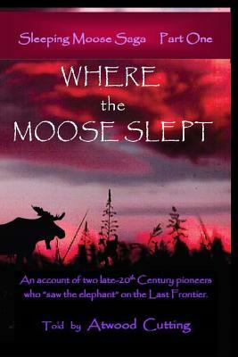 Where the Moose Slept: An account of two late-20th Century pioneers who saw the elephant on the last frontier by Atwood Cutting