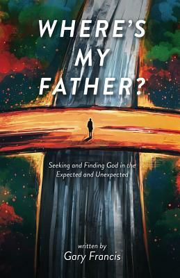 Where's My Father?: Seeking and Finding God in the Expected and Unexpected by Gary Francis