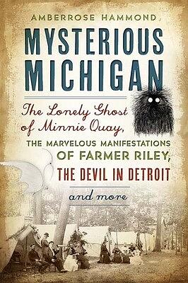 Mysterious Michigan: The Lonely Ghost of Minnie Quay, the Marvelous Manifestations of Farmer Riley, the Devil in Detroit &amp; More by Amberrose Hammond