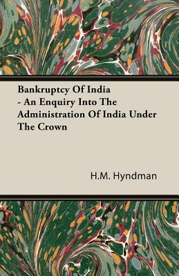 Bankruptcy of India - An Enquiry Into the Administration of India Under the Crown by H. M. Hyndman