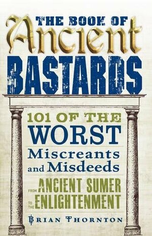 The Book of Ancient Bastards: 101 of the Worst Miscreants and Misdeeds from Ancient Sumer to the Enlightenment by Brian Thornton