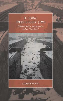 Judging 'privileged' Jews: Holocaust Ethics, Representation, and the 'grey Zone by Adam Brown