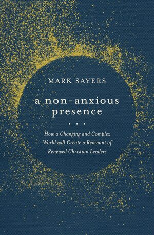A Non-Anxious Presence: How a Changing and Complex World will Create a Remnant of Renewed ChristianLeaders by Mark Sayers