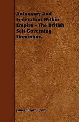 Autonomy and Federation Within Empire - The British Self Governing Dominions by James Brown Scott