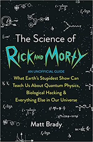 The Science of Rick and Morty: What Earth's Stupidest Show Can Teach Us About Quantum Physics, Biological Hacking and Everything Else In Our Universe (An Unofficial Guide) by Matt Brady