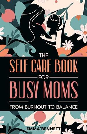 The Self Care Book for Busy Moms: From Burnout to Balance: Mental, Physical and Emotional Wellness for Overwhelmed Women by Emma Bennett