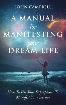 A Manual For Manifesting Your Dream Life: How To Use Your Superpower To Manifest Your Desires by John Campbell