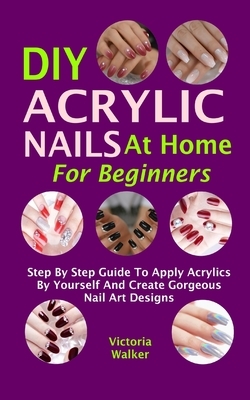 DIY Acrylic Nails At Home For Beginners: Step By Step Guide To Apply Acrylics By Yourself And Create Gorgeous Nail Art Designs by Victoria Walker