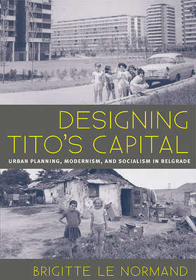 Designing Tito's Capital: Urban Planning, Modernism, and Socialism in Belgrade by Brigitte Le Normand