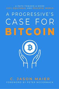 A Progressive's Case for Bitcoin: A Path Toward a More Just, Equitable, and Peaceful World by C. Jason Maier