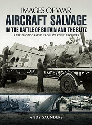 Aircraft Salvage in the Battle of Britain and the Blitz: Rare photographs from wartime archives by Andy Saunders