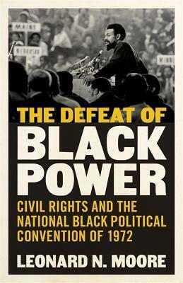 The Defeat of Black Power: Civil Rights and the National Black Political Convention of 1972 by Leonard N. Moore