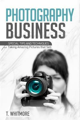 Photography Business: Special Tips and Techniques for Taking Amazing Pictures that Sell by T. Whitmore