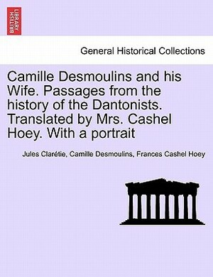 Camille Desmoulins and His Wife. Passages from the History of the Dantonists. Translated by Mrs. Cashel Hoey. with a Portrait by Camille Desmoulins, Frances Cashel Hoey, Jules Clarétie