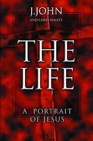 The Life: A Portrait Of Jesus by J. John, J. John, Chris Walley