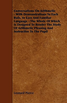 Conversations On Arithmetic - With Demonstrations To Each Rule, In Easy And Familiar Language - The Whole Of Which Is Designed To Render The Study Of by Leonard Pierce