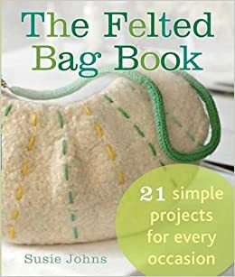 The Felted Bag Book: 21 Simple Projects for Every Occasion by Susie Johns