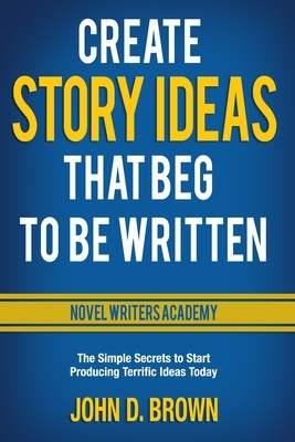Create Story Ideas That Beg to Be Written: The Simple Secrets to Start Producing Terrific Ideas Today by John D. Brown