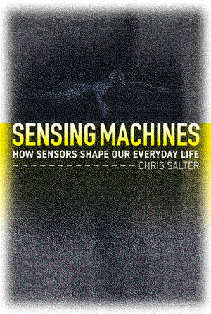Sensing Machines: How Sensors Shape Our Everyday Life by Chris Salter